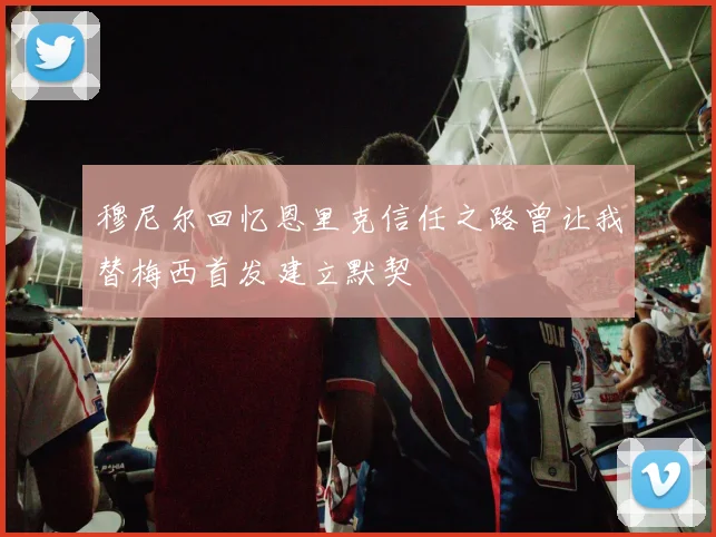 穆尼尔回忆恩里克信任之路曾让我替梅西首发建立默契