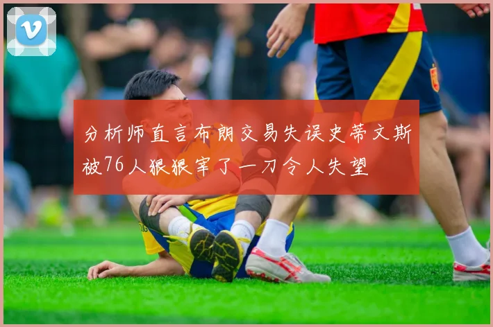 分析师直言布朗交易失误史蒂文斯被76人狠狠宰了一刀令人失望
