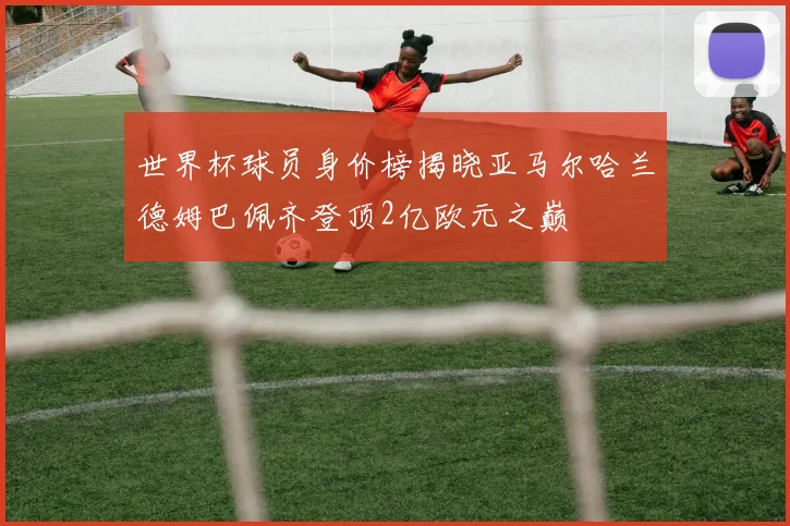 世界杯球员身价榜揭晓亚马尔哈兰德姆巴佩齐登顶2亿欧元之巅