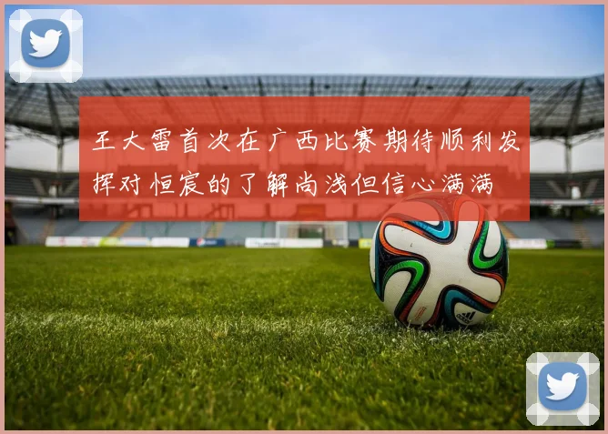 王大雷首次在广西比赛期待顺利发挥对恒宸的了解尚浅但信心满满