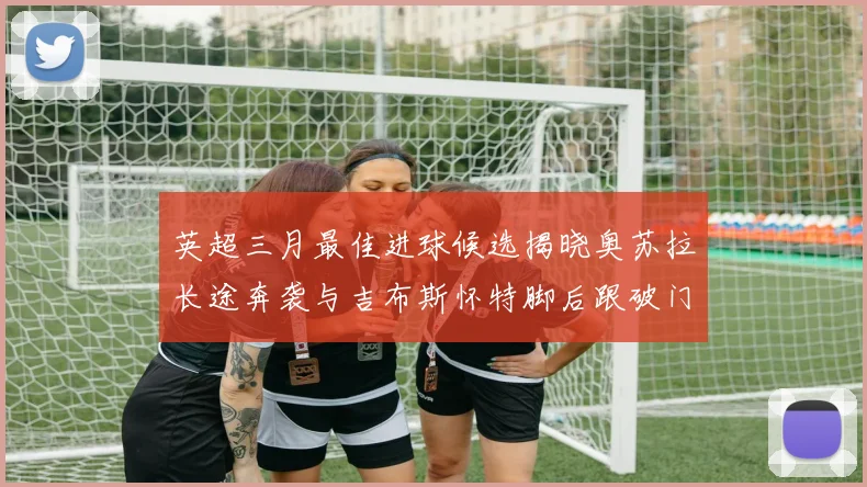 英超三月最佳进球候选揭晓奥苏拉长途奔袭与吉布斯怀特脚后跟破门精彩纷呈