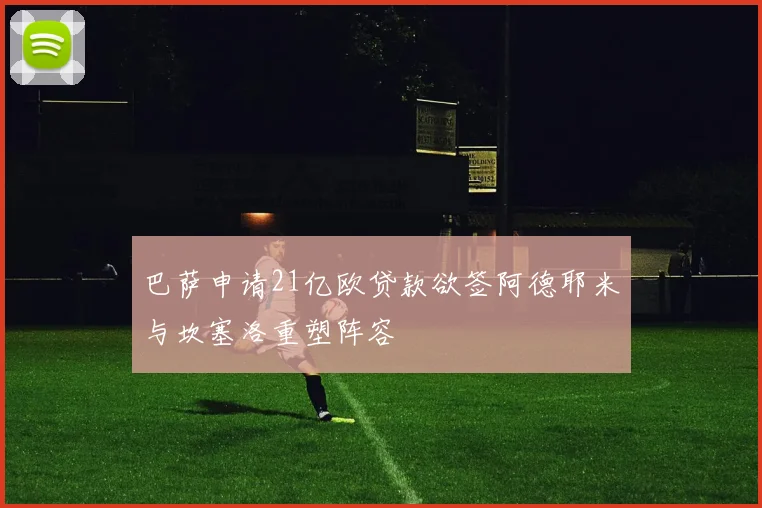巴萨申请21亿欧贷款欲签阿德耶米与坎塞洛重塑阵容
