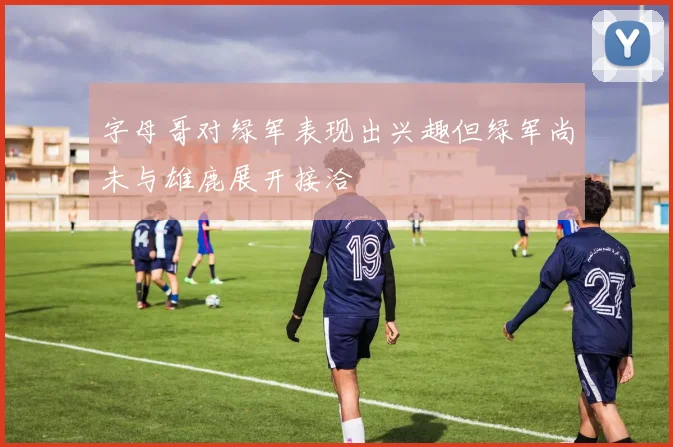 字母哥对绿军表现出兴趣但绿军尚未与雄鹿展开接洽