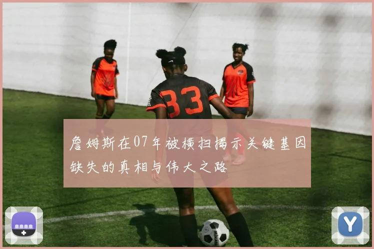 詹姆斯在07年被横扫揭示关键基因缺失的真相与伟大之路