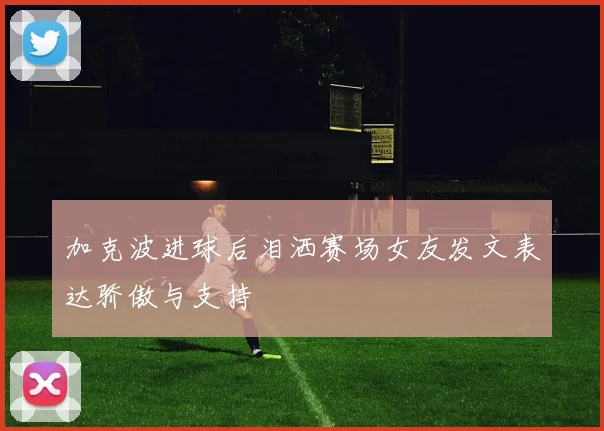加克波进球后泪洒赛场女友发文表达骄傲与支持