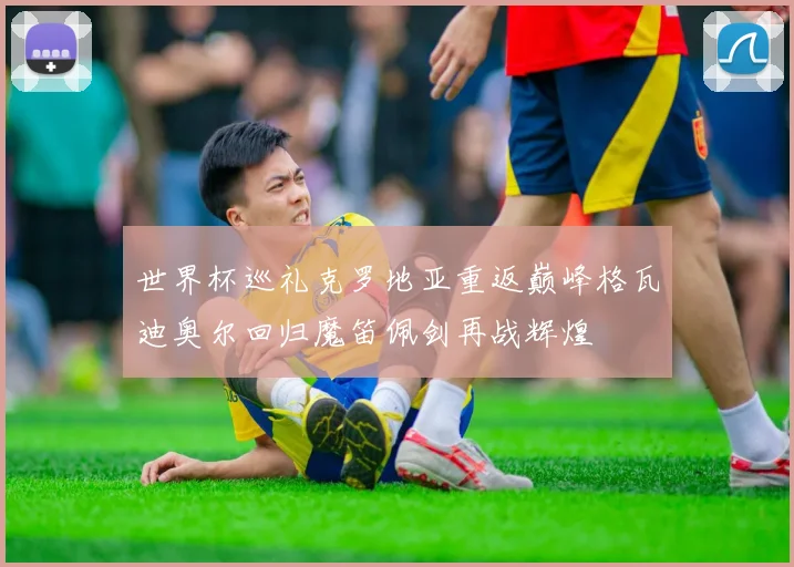 世界杯巡礼克罗地亚重返巅峰格瓦迪奥尔回归魔笛佩剑再战辉煌