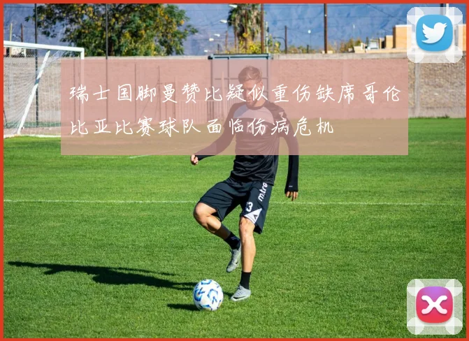 瑞士国脚曼赞比疑似重伤缺席哥伦比亚比赛球队面临伤病危机