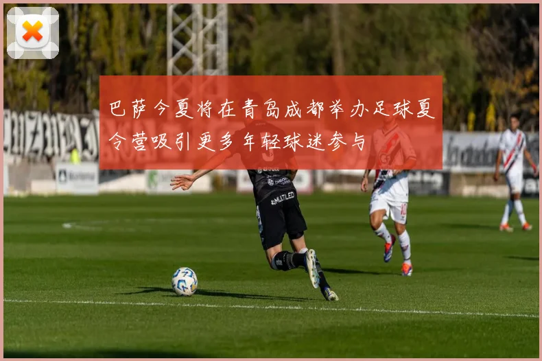 巴萨今夏将在青岛成都举办足球夏令营吸引更多年轻球迷参与