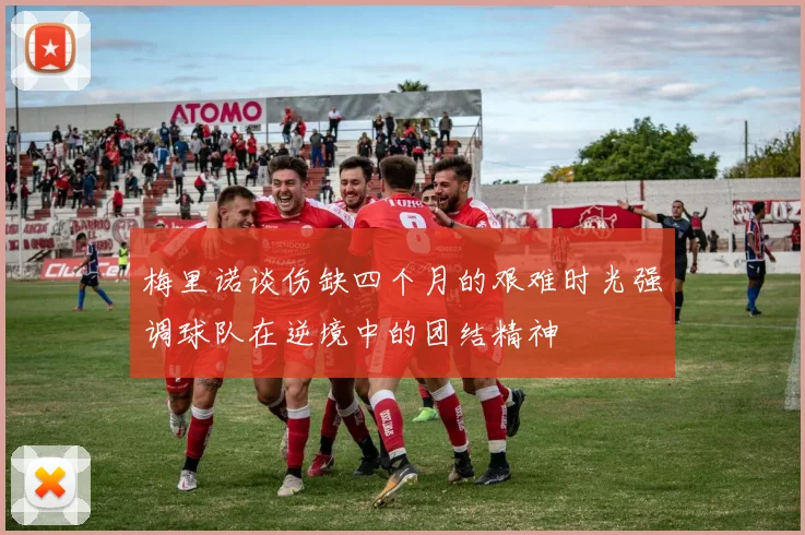 梅里诺谈伤缺四个月的艰难时光强调球队在逆境中的团结精神