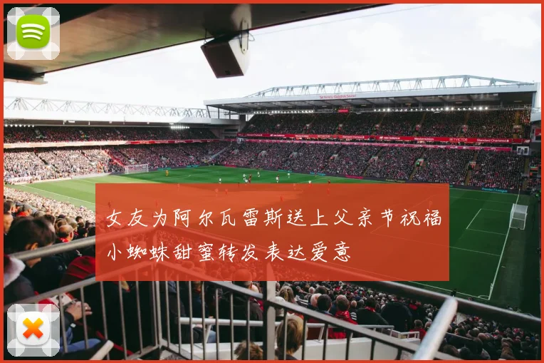 女友为阿尔瓦雷斯送上父亲节祝福小蜘蛛甜蜜转发表达爱意