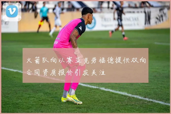 火箭队向以赛亚克劳福德提供双向合同资质报价引发关注