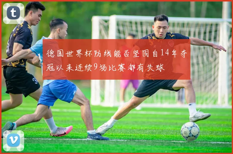 德国世界杯防线能否坚固自14年夺冠以来连续9场比赛都有失球