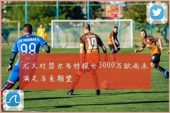 尤文对瑟尔洛特报价3000万欧尚未满足马竞期望
