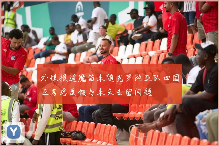 外媒报道魔笛未随克罗地亚队回国正考虑度假与未来去留问题