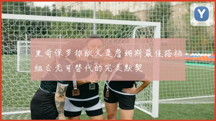 里奇保罗称欧文是詹姆斯最佳搭档组合无可替代的完美默契