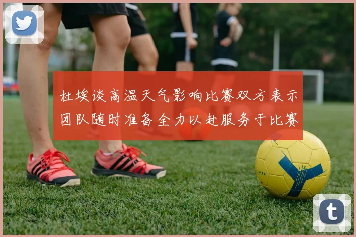 杜埃谈高温天气影响比赛双方表示团队随时准备全力以赴服务于比赛