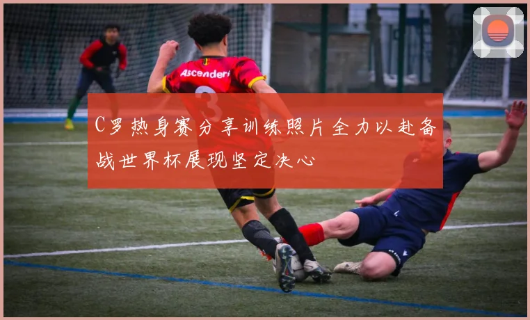 C罗热身赛分享训练照片全力以赴备战世界杯展现坚定决心