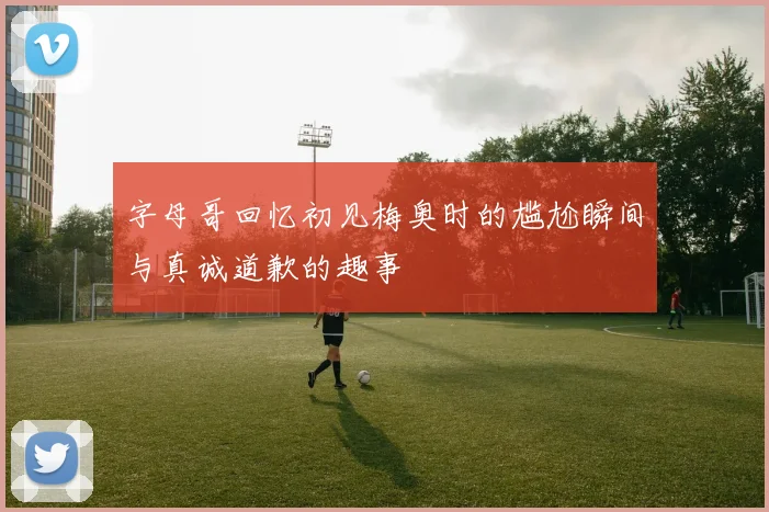 字母哥回忆初见梅奥时的尴尬瞬间与真诚道歉的趣事