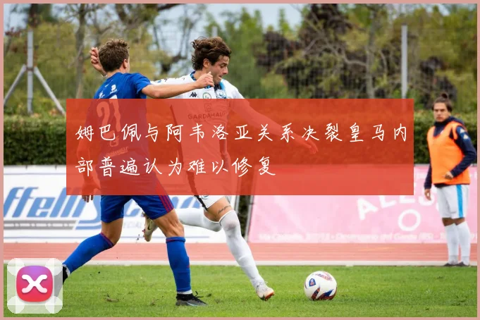 姆巴佩与阿韦洛亚关系决裂皇马内部普遍认为难以修复