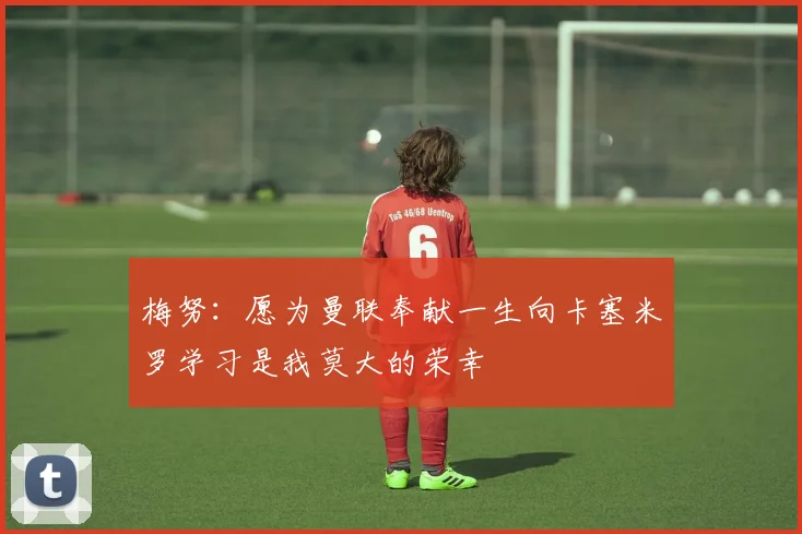 梅努：愿为曼联奉献一生向卡塞米罗学习是我莫大的荣幸