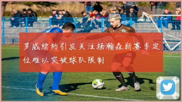 罗威续约引发关注杨瀚森新赛季定位难以突破球队限制