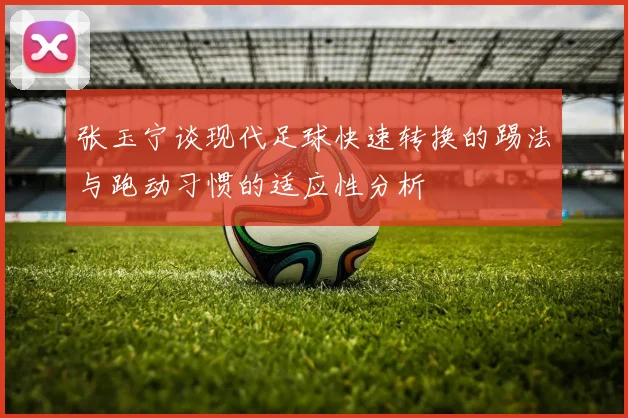 张玉宁谈现代足球快速转换的踢法与跑动习惯的适应性分析